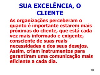 102
SUA EXCELÊNCIA, O
CLIENTE
As organizações perceberam o
quanto é importante estarem mais
próximas do cliente, que está cada
vez mais informado e exigente,
consciente de suas reais
necessidades e dos seus desejos.
Assim, criam instrumentos para
garantirem uma comunicação mais
eficiente a cada dia.
 