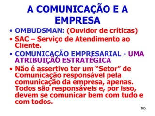 105
A COMUNICAÇÃO E A
EMPRESA
• OMBUDSMAN: (Ouvidor de críticas)
• SAC – Serviço de Atendimento ao
Cliente.
• COMUNICAÇÃO EMPRESARIAL - UMA
ATRIBUIÇÃO ESTRATÉGICA
• Não é assertivo ter um “Setor” de
Comunicação responsável pela
comunicação da empresa, apenas.
Todos são responsáveis e, por isso,
devem se comunicar bem com tudo e
com todos.
 