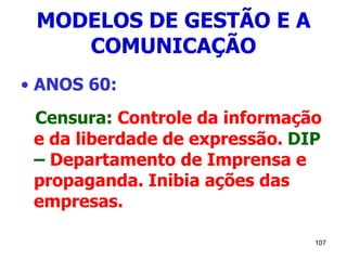 107
MODELOS DE GESTÃO E A
COMUNICAÇÃO
• ANOS 60:
Censura: Controle da informação
e da liberdade de expressão. DIP
– Departamento de Imprensa e
propaganda. Inibia ações das
empresas.
 