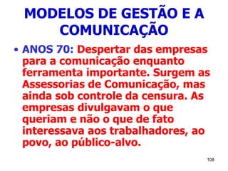 108
MODELOS DE GESTÃO E A
COMUNICAÇÃO
• ANOS 70: Despertar das empresas
para a comunicação enquanto
ferramenta importante. Surgem as
Assessorias de Comunicação, mas
ainda sob controle da censura. As
empresas divulgavam o que
queriam e não o que de fato
interessava aos trabalhadores, ao
povo, ao público-alvo.
 