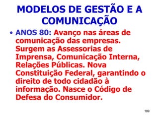 109
MODELOS DE GESTÃO E A
COMUNICAÇÃO
• ANOS 80: Avanço nas áreas de
comunicação das empresas.
Surgem as Assessorias de
Imprensa, Comunicação Interna,
Relações Públicas. Nova
Constituição Federal, garantindo o
direito de todo cidadão à
informação. Nasce o Código de
Defesa do Consumidor.
 
