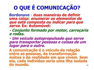 11
O QUE É COMUNICAÇÃO?
Bordenave - duas maneiras de definir
uma coisa: enumerar os elementos de
que está composta ou indicar para que
serve. Ex: Automóvel:
- Conjunto formado por motor, carroçaria
e rodas.
- Um veículo autopropulsado que serve
para transportar pessoas e coisas de um
lugar para o outro.
A comunicação é o veículo da relação
entre as pessoas, da transformação
mútua e da realidade em que vivem. Sem
ela, cada indivíduo seria uma ilha isolada
do mundo.
 