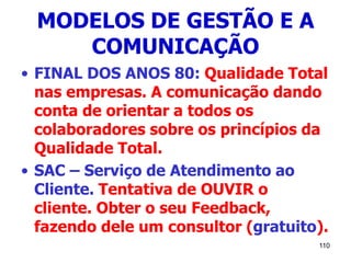 110
MODELOS DE GESTÃO E A
COMUNICAÇÃO
• FINAL DOS ANOS 80: Qualidade Total
nas empresas. A comunicação dando
conta de orientar a todos os
colaboradores sobre os princípios da
Qualidade Total.
• SAC – Serviço de Atendimento ao
Cliente. Tentativa de OUVIR o
cliente. Obter o seu Feedback,
fazendo dele um consultor (gratuito).
 