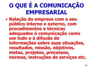 112
O QUE É A COMUNICAÇÃO
EMPRESARIAL
• Relação da empresa com o seu
público interno e externo, com
procedimentos e técnicas
adequados à comunicação como
um todo e à difusão de
informações sobre suas situações,
resultados, missão, objetivos,
metas, projetos, processos,
normas, instruções de serviços etc.
 