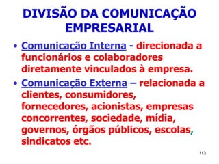 113
DIVISÃO DA COMUNICAÇÃO
EMPRESARIAL
• Comunicação Interna - direcionada a
funcionários e colaboradores
diretamente vinculados à empresa.
• Comunicação Externa – relacionada a
clientes, consumidores,
fornecedores, acionistas, empresas
concorrentes, sociedade, mídia,
governos, órgãos públicos, escolas,
sindicatos etc.
 