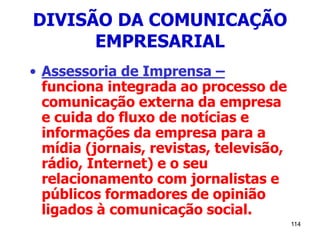 114
DIVISÃO DA COMUNICAÇÃO
EMPRESARIAL
• Assessoria de Imprensa –
funciona integrada ao processo de
comunicação externa da empresa
e cuida do fluxo de notícias e
informações da empresa para a
mídia (jornais, revistas, televisão,
rádio, Internet) e o seu
relacionamento com jornalistas e
públicos formadores de opinião
ligados à comunicação social.
 