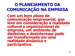 116
O PLANEJAMENTO DA
COMUNICAÇÃO NA EMPRESA
Com um bom plano de
comunicação empresarial, que
leve em consideração a realidade
cultural e organizacional da
empresa, um ambiente de
desânimo e desinteresse pode
ser transformado em uma
realidade dinâmica e
participativa.
 