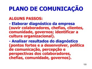 120
PLANO DE COMUNICAÇÃO
ALGUNS PASSOS:
- Elaborar diagnóstico da empresa
(ouvir colaboradores, chefias, clientes,
comunidade, governos; identificar a
cultura organizacional).
- Analisar resultados do diagnóstico
(pontos fortes e a desenvolver, política
de comunicação, percepção e
perspectivas dos colaboradores,
chefias, comunidade, governos).
 