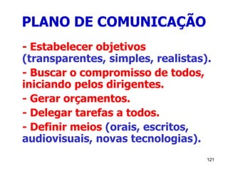 121
PLANO DE COMUNICAÇÃO
- Estabelecer objetivos
(transparentes, simples, realistas).
- Buscar o compromisso de todos,
iniciando pelos dirigentes.
- Gerar orçamentos.
- Delegar tarefas a todos.
- Definir meios (orais, escritos,
audiovisuais, novas tecnologias).
 