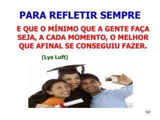122
PARA REFLETIR SEMPRE
E QUE O MÍNIMO QUE A GENTE FAÇA
SEJA, A CADA MOMENTO, O MELHOR
QUE AFINAL SE CONSEGUIU FAZER.
(Lya Luft)
 