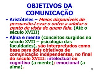 13
OBJETIVOS DA
COMUNICAÇÃO
• Aristóteles – Meios disponíveis de
persuasão.Levar o outro a adotar o
ponto de vista de quem fala. (Até o
século XVIII)
• Alma e mente (conceitos surgidos no
século XVII – psicologia das
faculdades), são interpretados como
base para dois objetivos de
comunicação independentes, no final
do século XVIII: intelectual ou
cognitivo (a mente); emocional (a
alma).
 