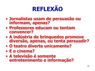 17
REFLEXÃO
• Jornalistas usam de persuasão ou
informam, apenas?
• Professores educam ou tentam
convencer?
• A indústria de brinquedos promove
diversão, apenas, ou tenta persuadir?
• O teatro diverte unicamente?
• E o cinema?
• A televisão é somente
entretenimento e informação?
 