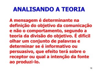 18
ANALISANDO A TEORIA
A mensagem é determinante na
definição do objetivo da comunicação
e não o comportamento, segundo a
teoria da divisão do objetivo. É difícil
olhar um conjunto de palavras e
determinar se é informativo ou
persuasivo, que efeito terá sobre o
receptor ou qual a intenção da fonte
ao produzi-lo.
 