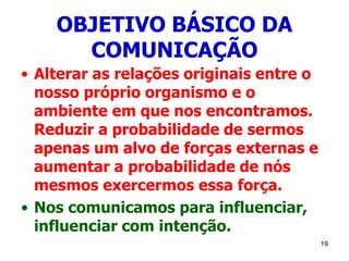 19
OBJETIVO BÁSICO DA
COMUNICAÇÃO
• Alterar as relações originais entre o
nosso próprio organismo e o
ambiente em que nos encontramos.
Reduzir a probabilidade de sermos
apenas um alvo de forças externas e
aumentar a probabilidade de nós
mesmos exercermos essa força.
• Nos comunicamos para influenciar,
influenciar com intenção.
 