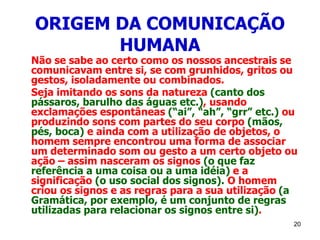 20
ORIGEM DA COMUNICAÇÃO
HUMANA
Não se sabe ao certo como os nossos ancestrais se
comunicavam entre si, se com grunhidos, gritos ou
gestos, isoladamente ou combinados.
Seja imitando os sons da natureza (canto dos
pássaros, barulho das águas etc.), usando
exclamações espontâneas (“ai”, “ah”, “grr” etc.) ou
produzindo sons com partes do seu corpo (mãos,
pés, boca) e ainda com a utilização de objetos, o
homem sempre encontrou uma forma de associar
um determinado som ou gesto a um certo objeto ou
ação – assim nasceram os signos (o que faz
referência a uma coisa ou a uma idéia) e a
significação (o uso social dos signos). O homem
criou os signos e as regras para a sua utilização (a
Gramática, por exemplo, é um conjunto de regras
utilizadas para relacionar os signos entre si).
 