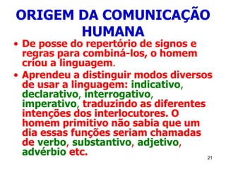 21
ORIGEM DA COMUNICAÇÃO
HUMANA
• De posse do repertório de signos e
regras para combiná-los, o homem
criou a linguagem.
• Aprendeu a distinguir modos diversos
de usar a linguagem: indicativo,
declarativo, interrogativo,
imperativo, traduzindo as diferentes
intenções dos interlocutores. O
homem primitivo não sabia que um
dia essas funções seriam chamadas
de verbo, substantivo, adjetivo,
advérbio etc.
 