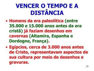 23
VENCER O TEMPO E A
DISTÂNCIA
• Homens da era paleolítica (entre
35.000 e 15.000 anos antes da era
cristã) já faziam desenhos em
cavernas (Altamira, Espanha e
Dordogne, França).
• Egípcios, cerca de 3.000 anos antes
de Cristo, representavam aspectos de
sua cultura por meio de desenhos e
gravuras.
 