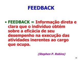 34
FEEDBACK
• FEEDBACK = Informação direta e
clara que o indivíduo obtém
sobre a eficácia de seu
desempenho na execução das
atividades inerentes ao cargo
que ocupa.
(Stephen P. Robins)
 