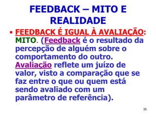 35
FEEDBACK – MITO E
REALIDADE
• FEEDBACK É IGUAL À AVALIAÇÃO:
MITO. (Feedback é o resultado da
percepção de alguém sobre o
comportamento do outro.
Avaliação reflete um juízo de
valor, visto a comparação que se
faz entre o que ou quem está
sendo avaliado com um
parâmetro de referência).
 