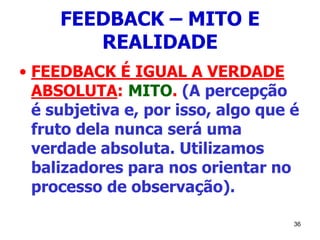 36
FEEDBACK – MITO E
REALIDADE
• FEEDBACK É IGUAL A VERDADE
ABSOLUTA: MITO. (A percepção
é subjetiva e, por isso, algo que é
fruto dela nunca será uma
verdade absoluta. Utilizamos
balizadores para nos orientar no
processo de observação).
 