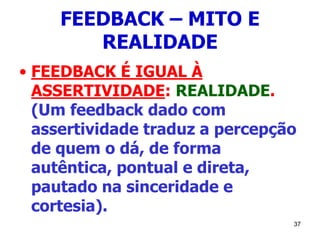 37
FEEDBACK – MITO E
REALIDADE
• FEEDBACK É IGUAL À
ASSERTIVIDADE: REALIDADE.
(Um feedback dado com
assertividade traduz a percepção
de quem o dá, de forma
autêntica, pontual e direta,
pautado na sinceridade e
cortesia).
 