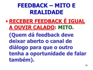 38
FEEDBACK – MITO E
REALIDADE
• RECEBER FEEDBACK É IGUAL
A OUVIR CALADO: MITO.
(Quem dá feedback deve
deixar aberto o canal de
diálogo para que o outro
tenha a oportunidade de falar
também).
 