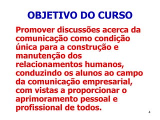 4
OBJETIVO DO CURSO
Promover discussões acerca da
comunicação como condição
única para a construção e
manutenção dos
relacionamentos humanos,
conduzindo os alunos ao campo
da comunicação empresarial,
com vistas a proporcionar o
aprimoramento pessoal e
profissional de todos.
 