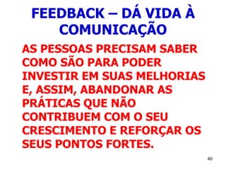 40
FEEDBACK – DÁ VIDA À
COMUNICAÇÃO
AS PESSOAS PRECISAM SABER
COMO SÃO PARA PODER
INVESTIR EM SUAS MELHORIAS
E, ASSIM, ABANDONAR AS
PRÁTICAS QUE NÃO
CONTRIBUEM COM O SEU
CRESCIMENTO E REFORÇAR OS
SEUS PONTOS FORTES.
 
