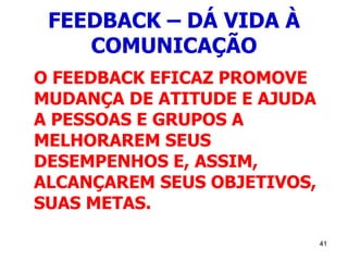 41
FEEDBACK – DÁ VIDA À
COMUNICAÇÃO
O FEEDBACK EFICAZ PROMOVE
MUDANÇA DE ATITUDE E AJUDA
A PESSOAS E GRUPOS A
MELHORAREM SEUS
DESEMPENHOS E, ASSIM,
ALCANÇAREM SEUS OBJETIVOS,
SUAS METAS.
 