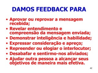 42
DAMOS FEEDBACK PARA
• Aprovar ou reprovar a mensagem
recebida;
• Revelar entendimento e
compreensão da mensagem enviada;
• Demonstrar inteligência e habilidade;
• Expressar consideração e apreço;
• Repreender ou elogiar o interlocutor;
• Desabafar e sentirmo-nos aliviados;
• Ajudar outra pessoa a alcançar seus
objetivos de maneira mais efetiva.
 