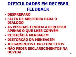 43
DIFICULDADES EM RECEBER
FEEDBACK
• DESPREPARO
• FALTA DE ABERTURA PARA O
DIÁLOGO
• AS PESSOAS TENDEM A PERCEBER
APENAS O QUE LHES CONVÊM
• REJEIÇÃO À MENSAGEM
• DISTORÇÃO DA MENSAGEM
• JULGAMENTOS E PRECONCEITOS
• NÃO PEDIR ESCLARECIMENTOS NA
DÚVIDA
 