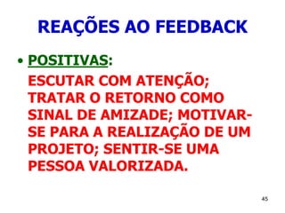 45
REAÇÕES AO FEEDBACK
• POSITIVAS:
ESCUTAR COM ATENÇÃO;
TRATAR O RETORNO COMO
SINAL DE AMIZADE; MOTIVAR-
SE PARA A REALIZAÇÃO DE UM
PROJETO; SENTIR-SE UMA
PESSOA VALORIZADA.
 