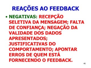 46
REAÇÕES AO FEEDBACK
• NEGATIVAS: RECEPÇÃO
SELETIVA DA MENSAGEM; FALTA
DE CONFIANÇA; NEGAÇÃO DA
VALIDADE DOS DADOS
APRESENTADOS;
JUSTIFICATIVAS DO
COMPORTAMENTO; APONTAR
ERROS DE QUEM ESTÁ
FORNECENDO O FEEDBACK.
 