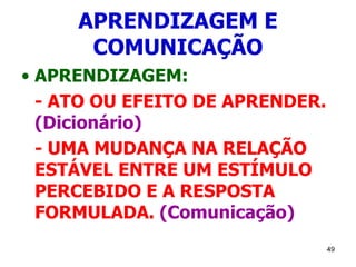 49
APRENDIZAGEM E
COMUNICAÇÃO
• APRENDIZAGEM:
- ATO OU EFEITO DE APRENDER.
(Dicionário)
- UMA MUDANÇA NA RELAÇÃO
ESTÁVEL ENTRE UM ESTÍMULO
PERCEBIDO E A RESPOSTA
FORMULADA. (Comunicação)
 