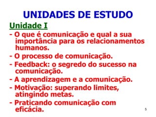 5
UNIDADES DE ESTUDO
Unidade I
- O que é comunicação e qual a sua
importância para os relacionamentos
humanos.
- O processo de comunicação.
- Feedback: o segredo do sucesso na
comunicação.
- A aprendizagem e a comunicação.
- Motivação: superando limites,
atingindo metas.
- Praticando comunicação com
eficácia.
 
