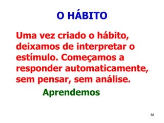 56
O HÁBITO
Uma vez criado o hábito,
deixamos de interpretar o
estímulo. Começamos a
responder automaticamente,
sem pensar, sem análise.
Aprendemos
 
