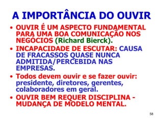 58
A IMPORTÂNCIA DO OUVIR
• OUVIR É UM ASPECTO FUNDAMENTAL
PARA UMA BOA COMUNICAÇÃO NOS
NEGÓCIOS (Richard Bierck).
• INCAPACIDADE DE ESCUTAR: CAUSA
DE FRACASSOS QUASE NUNCA
ADMITIDA/PERCEBIDA NAS
EMPRESAS.
• Todos devem ouvir e se fazer ouvir:
presidente, diretores, gerentes,
colaboradores em geral.
• OUVIR BEM REQUER DISCIPLINA -
MUDANÇA DE MODELO MENTAL.
 