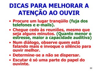 60
DICAS PARA MELHORAR A
ATENÇÃO AO OUVIR
• Procure um lugar tranqüilo (fuja dos
telefones e e-mails).
• Chegue cedo às reuniões, mesmo que
seja alguns minutos. (Quanto menor o
estresse, maior a capacidade auditiva)
• Num diálogo, observe quem está
falando mais e invoque o silêncio para
ouvir melhor.
• Determine-se a não se dispersar.
• Escutar é só uma parte do papel do
ouvinte.
 