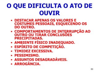 63
O QUE DIFICULTA O ATO DE
OUVIR
• DESTACAR APENAS OS VALORES E
COSTUMES PESSOAIS, ESQUECENDO OS
DO OUTRO.
• COMPORTAMENTOS DE INTERRUPÇÃO AO
OUTRO OU TIRAR CONCLUSÕES
PRECIPITADAS.
• AMBIENTE FÍSICO INADEQUADO.
• ESPÍRITO DE COMPETIÇÃO.
• TIMIDEZ EXCESSIVA.
• PESSIMISMO.
• ASSUNTOS DESAGRADÁVEIS.
• ARROGÂNCIA.
 