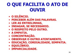 64
O QUE FACILITA O ATO DE
OUVIR
• O SILÊNCIO.
• PERCEBER ALÉM DAS PALAVRAS.
• LER AS ENTRELINHAS.
• INDAGAR, SE NECESSÁRIO.
• O RESPEITO PELO OUTRO.
• A EMPATIA.
• CONCENTRAÇÃO.
• OBSERVAR O OUTRO ATENTAMENTE.
• EDUCAÇÃO, CORDIALIDADE, SIMPATIA.
• EQUILÍBRIO.
• IMPARCIALIDADE.
 