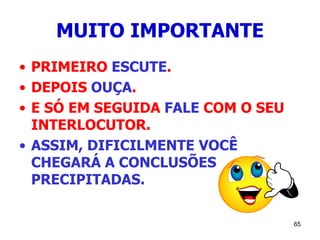 65
MUITO IMPORTANTE
• PRIMEIRO ESCUTE.
• DEPOIS OUÇA.
• E SÓ EM SEGUIDA FALE COM O SEU
INTERLOCUTOR.
• ASSIM, DIFICILMENTE VOCÊ
CHEGARÁ A CONCLUSÕES
PRECIPITADAS.
 