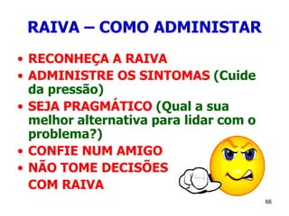 66
RAIVA – COMO ADMINISTAR
• RECONHEÇA A RAIVA
• ADMINISTRE OS SINTOMAS (Cuide
da pressão)
• SEJA PRAGMÁTICO (Qual a sua
melhor alternativa para lidar com o
problema?)
• CONFIE NUM AMIGO
• NÃO TOME DECISÕES
COM RAIVA
 