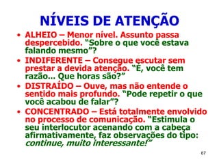 67
NÍVEIS DE ATENÇÃO
• ALHEIO – Menor nível. Assunto passa
despercebido. “Sobre o que você estava
falando mesmo”?
• INDIFERENTE – Consegue escutar sem
prestar a devida atenção. “É, você tem
razão... Que horas são?”
• DISTRAÍDO – Ouve, mas não entende o
sentido mais profundo. “Pode repetir o que
você acabou de falar”?
• CONCENTRADO – Está totalmente envolvido
no processo de comunicação. “Estimula o
seu interlocutor acenando com a cabeça
afirmativamente, faz observações do tipo:
continue, muito interessante!”
 