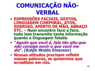 69
COMUNICAÇÃO NÃO-
VERBAL
• EXPRESSÕES FACIAIS, GESTOS,
LINGUAGEM CORPORAL, ATOS,
SORRISO, APERTO DE MÃO, ABRAÇO
ETC. – Num encontro face a face,
tudo isso transmite tanta informação
quanto a linguagem falada.
• “Aquilo que você é, fala tão alto que
não consigo ouvir o que você me
diz”. (Ralph Waldo Emerson)
• Nossas atitudes precisam refletir
nossas palavras, se quisermos que
acreditem em nós.
 