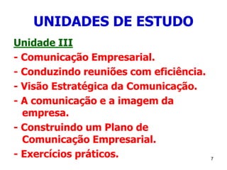 7
UNIDADES DE ESTUDO
Unidade III
- Comunicação Empresarial.
- Conduzindo reuniões com eficiência.
- Visão Estratégica da Comunicação.
- A comunicação e a imagem da
empresa.
- Construindo um Plano de
Comunicação Empresarial.
- Exercícios práticos.
 