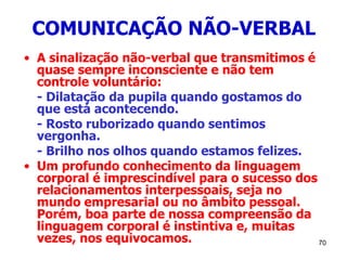 70
COMUNICAÇÃO NÃO-VERBAL
• A sinalização não-verbal que transmitimos é
quase sempre inconsciente e não tem
controle voluntário:
- Dilatação da pupila quando gostamos do
que está acontecendo.
- Rosto ruborizado quando sentimos
vergonha.
- Brilho nos olhos quando estamos felizes.
• Um profundo conhecimento da linguagem
corporal é imprescindível para o sucesso dos
relacionamentos interpessoais, seja no
mundo empresarial ou no âmbito pessoal.
Porém, boa parte de nossa compreensão da
linguagem corporal é instintiva e, muitas
vezes, nos equivocamos.
 