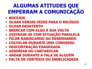 71
ALGUMAS ATITUDES QUE
EMPERRAM A COMUNICAÇÃO
• BOCEJOS
• OLHAR VÁRIAS VEZES PARA O RELÓGIO
• OLHAR DESATENTO
• BRINCAR COM ALGO À SUA VOLTA
• DISTRAIR-SE COM SITUAÇÃO PARALELA
• FICAR RABISCANDO OU DESENHANDO
• COCHILAR DURANTE UMA CONVERSA
• DESCONTRAÇÃO EXAGERADA
• ASSOBIAR OU CANTAROLAR
• ANDAR DURANTE A FALA DE ALGUÉM
• FALTA DE CORTESIA OU INDELICADEZA
 