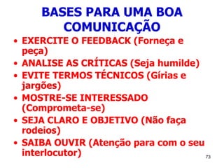 73
BASES PARA UMA BOA
COMUNICAÇÃO
• EXERCITE O FEEDBACK (Forneça e
peça)
• ANALISE AS CRÍTICAS (Seja humilde)
• EVITE TERMOS TÉCNICOS (Gírias e
jargões)
• MOSTRE-SE INTERESSADO
(Comprometa-se)
• SEJA CLARO E OBJETIVO (Não faça
rodeios)
• SAIBA OUVIR (Atenção para com o seu
interlocutor)
 