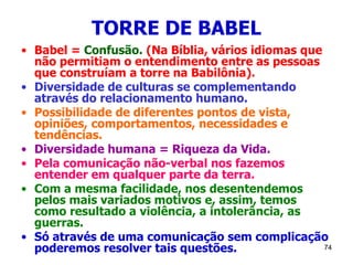 74
TORRE DE BABEL
• Babel = Confusão. (Na Bíblia, vários idiomas que
não permitiam o entendimento entre as pessoas
que construíam a torre na Babilônia).
• Diversidade de culturas se complementando
através do relacionamento humano.
• Possibilidade de diferentes pontos de vista,
opiniões, comportamentos, necessidades e
tendências.
• Diversidade humana = Riqueza da Vida.
• Pela comunicação não-verbal nos fazemos
entender em qualquer parte da terra.
• Com a mesma facilidade, nos desentendemos
pelos mais variados motivos e, assim, temos
como resultado a violência, a intolerância, as
guerras.
• Só através de uma comunicação sem complicação
poderemos resolver tais questões.
 