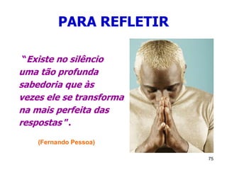 75
PARA REFLETIR
“Existe no silêncio
uma tão profunda
sabedoria que às
vezes ele se transforma
na mais perfeita das
respostas ”.
(Fernando Pessoa)
 
